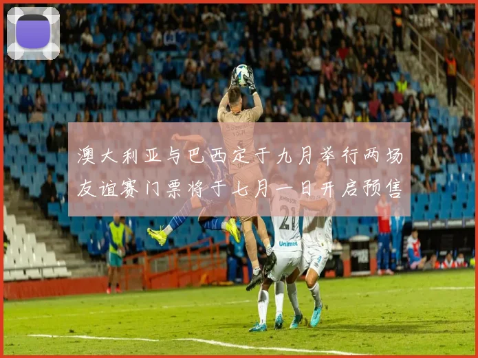 澳大利亚与巴西定于九月举行两场友谊赛门票将于七月一日开启预售