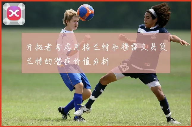 开拓者考虑用格兰特和穆雷交易莫兰特的潜在价值分析
