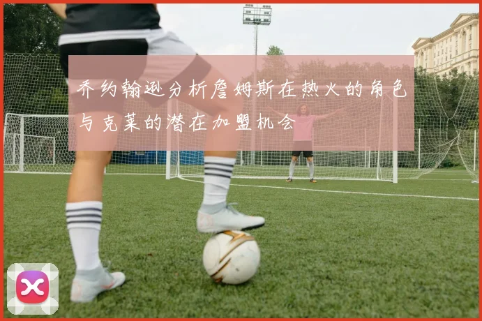 乔约翰逊分析詹姆斯在热火的角色与克莱的潜在加盟机会