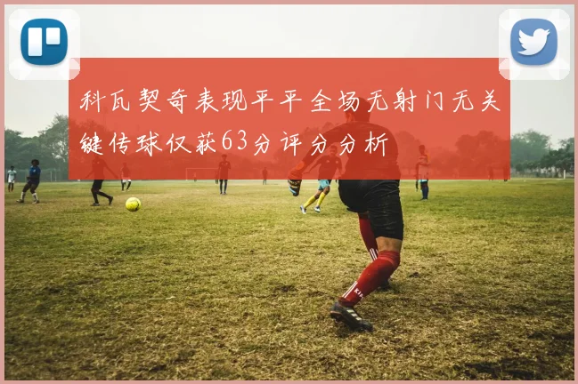 科瓦契奇表现平平全场无射门无关键传球仅获63分评分分析