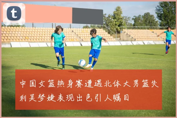 中国女篮热身赛遭遇北体大男篮失利吴梦婕表现出色引人瞩目