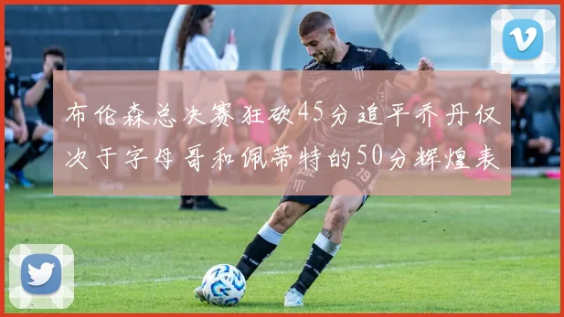 布伦森总决赛狂砍45分追平乔丹仅次于字母哥和佩蒂特的50分辉煌表现