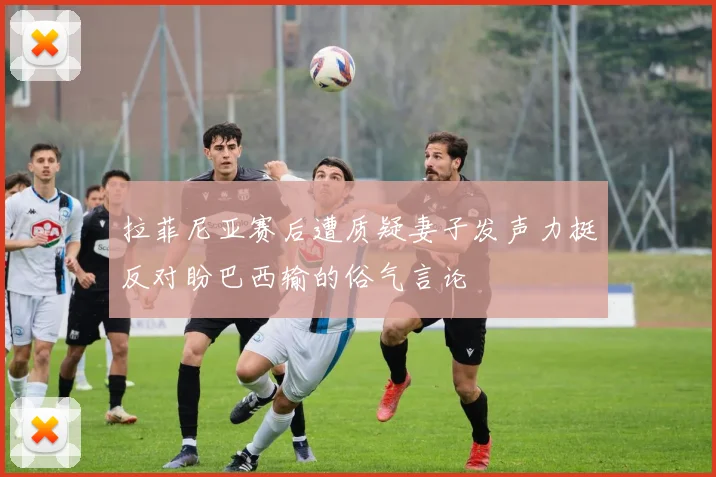 拉菲尼亚赛后遭质疑妻子发声力挺反对盼巴西输的俗气言论