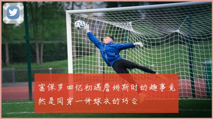 富保罗回忆初遇詹姆斯时的趣事竟然是同穿一件球衣的巧合