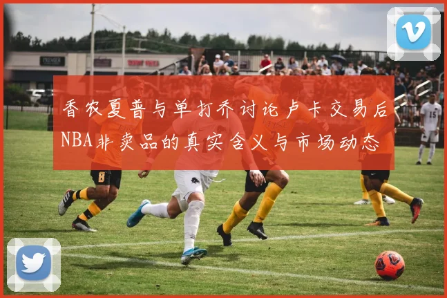 香农夏普与单打乔讨论卢卡交易后NBA非卖品的真实含义与市场动态