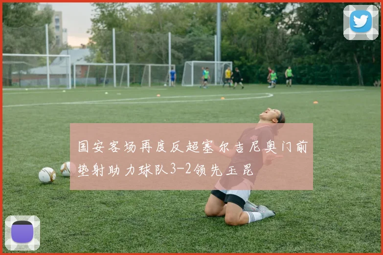 国安客场再度反超塞尔吉尼奥门前垫射助力球队3-2领先玉昆