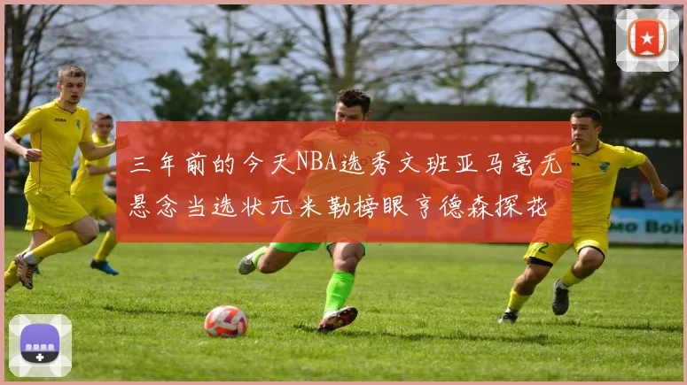 三年前的今天NBA选秀文班亚马毫无悬念当选状元米勒榜眼亨德森探花成就传奇时刻