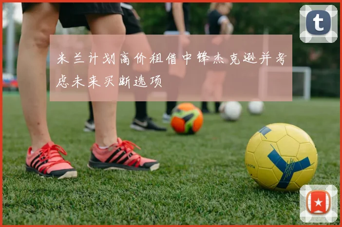 米兰计划高价租借中锋杰克逊并考虑未来买断选项