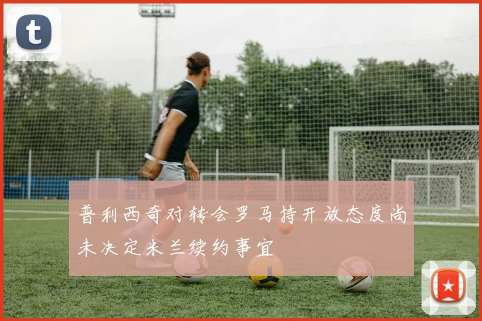 普利西奇对转会罗马持开放态度尚未决定米兰续约事宜
