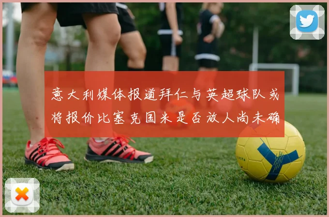 意大利媒体报道拜仁与英超球队或将报价比塞克国米是否放人尚未确定