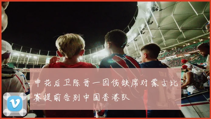 申花后卫陈晋一因伤缺席对蒙古比赛提前告别中国香港队