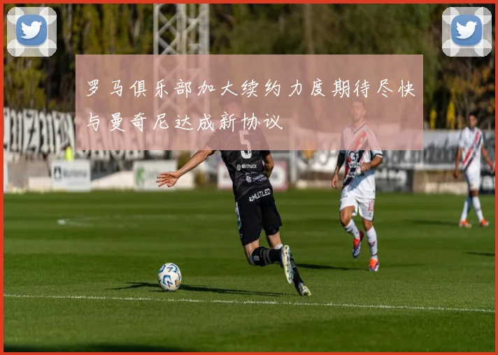 罗马俱乐部加大续约力度期待尽快与曼奇尼达成新协议