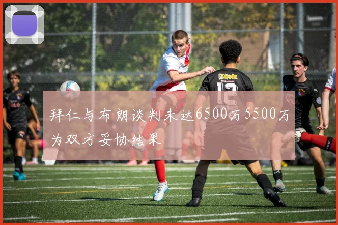 拜仁与布朗谈判未达6500万5500万为双方妥协结果